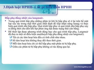 www.themegallery.com
3.Định luật HPHH- Các pt biểu diễn HPHH
Hấp phụ đẳng nhiệt của langmuir.
 Trong quá trình hấp phụ những phân tử khí bị hấp phụ sẽ ở lại trên bề mặt
hạt xúc tác trong một thời gian nhất định để tiếp nhận năng lượng và thực
hiện quá trình nhả hấp phụ. Quá trình hấp phụ và quá trình nhả hấp phụ xảy
ra đồng thời cho đến khi hạt phản ứng đạt được trạng thái cân bằng.
 Để thiết lập được phương trình động học cho quá trình hấp phụ, Langmuir
đã đưa ra một số điều kiện sau(thuyết hấp phụ đẳng nhiệt của langmuir).
 Tất cả các tâm hoạt hóa đều có tính chất như nhau.
 Số tâm hoạt hóa không thay đổi theo thời gian.
 Mỗi tâm hoạt hóa chỉ có thể hấp phụ một phân tử bị hấp phụ.
 Giữa các phân tử bị hấp phụ không có tác động qua lại.
 