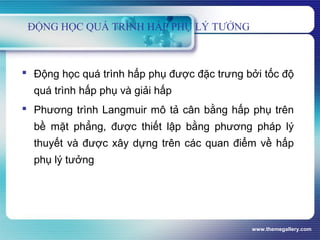 www.themegallery.com
ĐỘNG HỌC QUÁ TRÌNH HẤP PHỤ LÝ TƯỞNG
 Động học quá trình hấp phụ được đặc trưng bởi tốc độ
quá trình hấp phụ và giải hấp
 Phương trình Langmuir mô tả cân bằng hấp phụ trên
bề mặt phẳng, được thiết lập bằng phương pháp lý
thuyết và được xây dựng trên các quan điểm về hấp
phụ lý tưởng
 
