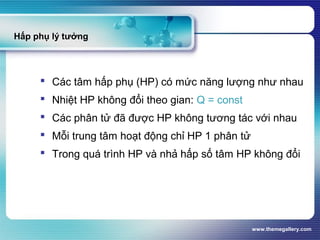 www.themegallery.com
Hấp phụ lý tưởng
 Các tâm hấp phụ (HP) có mức năng lượng như nhau
 Nhiệt HP không đổi theo gian: Q = const
 Các phân tử đã được HP không tương tác với nhau
 Mỗi trung tâm hoạt động chỉ HP 1 phân tử
 Trong quá trình HP và nhả hấp số tâm HP không đổi
 