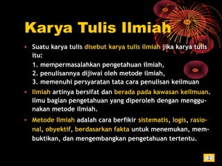 Karya Tulis Ilmiah
• Suatu karya tulis disebut karya tulis ilmiah jika karya tulis
itu:
1. mempermasalahkan pengetahuan ilmiah,
2. penulisannya dijiwai oleh metode ilmiah,
3. memenuhi persyaratan tata cara penulisan keilmuan
• Ilmiah artinya bersifat dan berada pada kawasan keilmuan.
Ilmu bagian pengetahuan yang diperoleh dengan menggu-
nakan metode ilmiah.
• Metode Ilmiah adalah cara berfikir sistematis, logis, rasio-
nal, obyektif, berdasarkan fakta untuk menemukan, mem-
buktikan, dan mengembangkan pengetahuan tertentu.
2
 