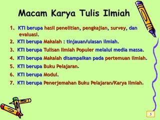 Macam Karya Tulis Ilmiah
1.1. KTIKTI berupaberupa hasil penelitianhasil penelitian,, pengkajianpengkajian,, surveysurvey, dan, dan
evaluasievaluasi..
2.2. KTI berupaKTI berupa MakalahMakalah : tinjauan/ulasan ilmiah.: tinjauan/ulasan ilmiah.
3.3. KTI berupaKTI berupa Tulisan IlmiahTulisan Ilmiah PopulerPopuler melalui media massa.melalui media massa.
4.4. KTI berupaKTI berupa MakalahMakalah disampaikan padadisampaikan pada pertemuan ilmiahpertemuan ilmiah..
5.5. KTI berupaKTI berupa Buku PelajaranBuku Pelajaran..
6.6. KTI berupaKTI berupa ModulModul..
7.7. KTI berupaKTI berupa Penerjemahan Buku Pelajaran/Karya IlmiahPenerjemahan Buku Pelajaran/Karya Ilmiah..
3
 