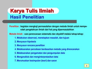 Karya Tulis IlmiahKarya Tulis Ilmiah
Hasil Penelitian
Penelitian : kegiatan mengkaji permasalahan dengan metode ilmiah untuk mempe-
roleh pengetahuan ilmiah dari hal yang dipermasalahkan
Metode ilmiah : cara perencanaan sistematis dan obyektif melalui tahap-tahap:
1. Melakukan observasi, menetapkan masalah, dan tujuan
2. Menyusun hipotesis
3. Menyusun rencana penelitian
4. Melaksanakan percobaan berdasarkan metode yang direncanakan
5. Melaksanakan pengamatan dan pengumpulan data
6. Menganalisis dan menginterpretasikan data
7. Merumuskan kesimpulan (teori) dan saran
4
 