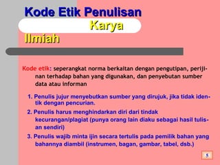 Kode Etik PenulisanKode Etik Penulisan
KaryaKarya
IlmiahIlmiah
Kode etik: seperangkat norma berkaitan dengan pengutipan, periji-
nan terhadap bahan yang digunakan, dan penyebutan sumber
data atau informan
1. Penulis jujur menyebutkan sumber yang dirujuk, jika tidak iden-
tik dengan pencurian.
2. Penulis harus menghindarkan diri dari tindak
kecurangan/plagiat (punya orang lain diaku sebagai hasil tulis-
an sendiri)
3. Penulis wajib minta ijin secara tertulis pada pemilik bahan yang
bahannya diambil (instrumen, bagan, gambar, tabel, dsb.)
5
 