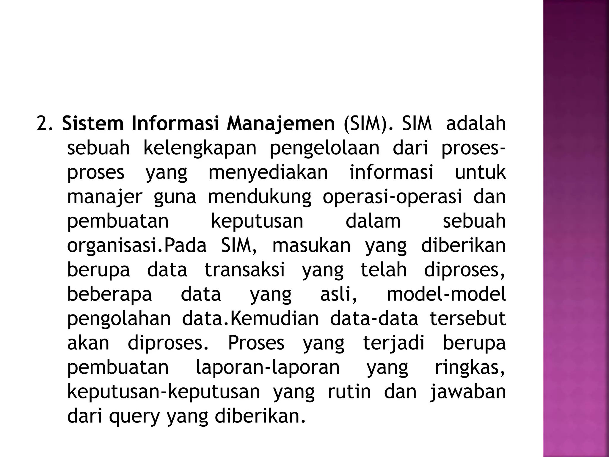 2. Sistem Informasi Manajemen (SIM). SIM adalah 
sebuah kelengkapan pengelolaan dari proses-proses 
yang menyediakan informasi untuk 
manajer guna mendukung operasi-operasi dan 
pembuatan keputusan dalam sebuah 
organisasi.Pada SIM, masukan yang diberikan 
berupa data transaksi yang telah diproses, 
beberapa data yang asli, model-model 
pengolahan data.Kemudian data-data tersebut 
akan diproses. Proses yang terjadi berupa 
pembuatan laporan-laporan yang ringkas, 
keputusan-keputusan yang rutin dan jawaban 
dari query yang diberikan. 
 