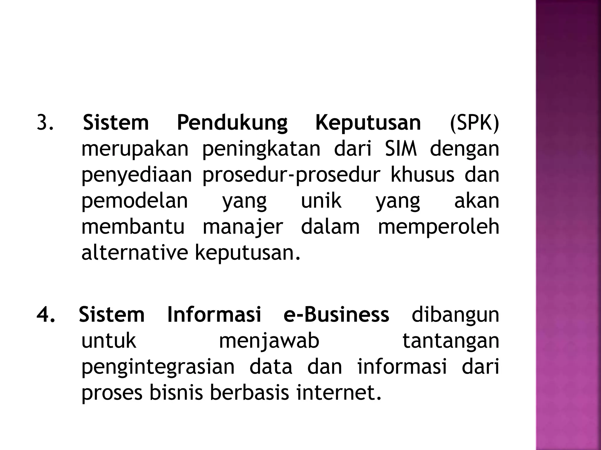 3. Sistem Pendukung Keputusan (SPK) 
merupakan peningkatan dari SIM dengan 
penyediaan prosedur-prosedur khusus dan 
pemodelan yang unik yang akan 
membantu manajer dalam memperoleh 
alternative keputusan. 
4. Sistem Informasi e-Business dibangun 
untuk menjawab tantangan 
pengintegrasian data dan informasi dari 
proses bisnis berbasis internet. 
 