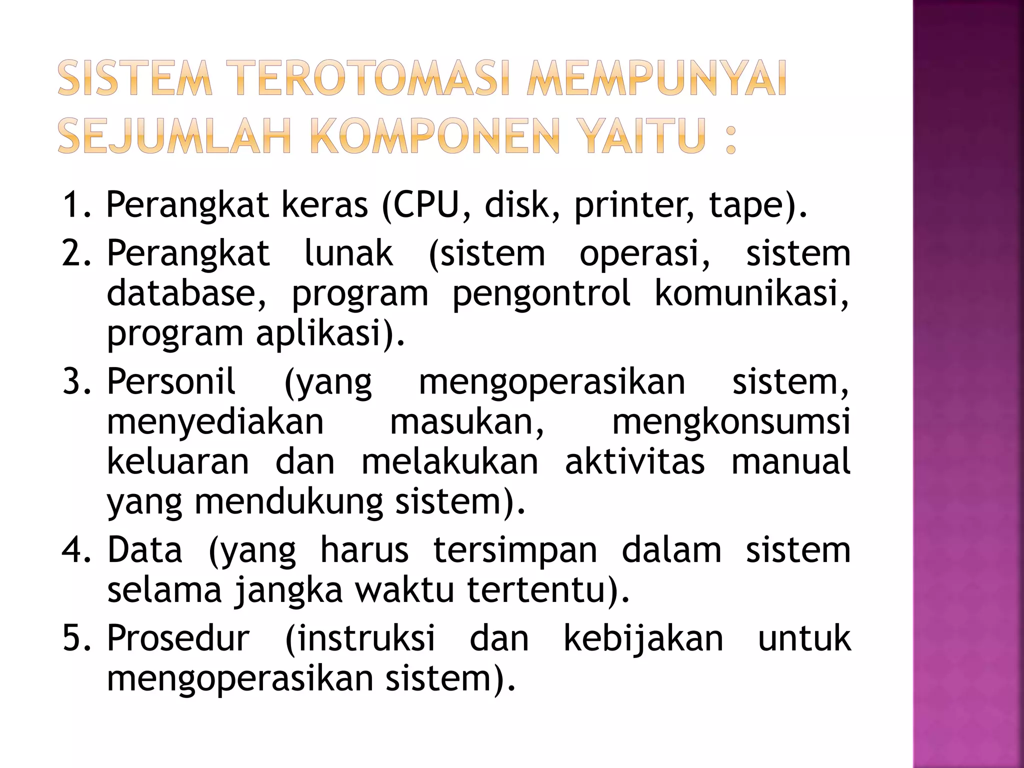 1. Perangkat keras (CPU, disk, printer, tape). 
2. Perangkat lunak (sistem operasi, sistem 
database, program pengontrol komunikasi, 
program aplikasi). 
3. Personil (yang mengoperasikan sistem, 
menyediakan masukan, mengkonsumsi 
keluaran dan melakukan aktivitas manual 
yang mendukung sistem). 
4. Data (yang harus tersimpan dalam sistem 
selama jangka waktu tertentu). 
5. Prosedur (instruksi dan kebijakan untuk 
mengoperasikan sistem). 
 