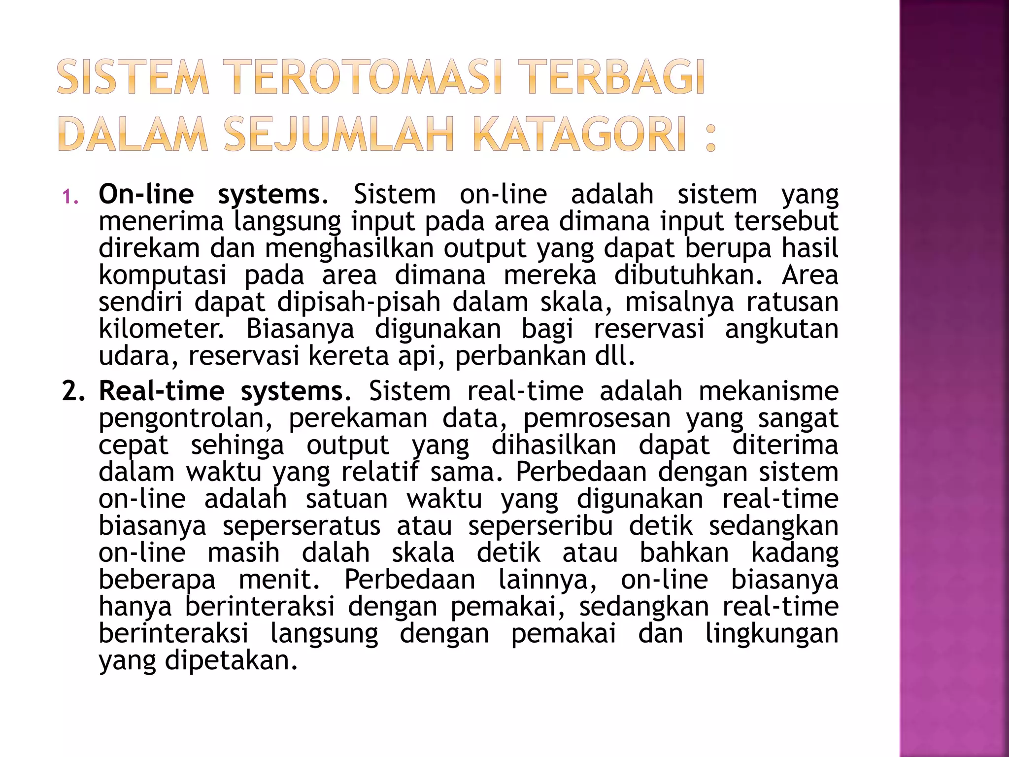 1. On-line systems. Sistem on-line adalah sistem yang 
menerima langsung input pada area dimana input tersebut 
direkam dan menghasilkan output yang dapat berupa hasil 
komputasi pada area dimana mereka dibutuhkan. Area 
sendiri dapat dipisah-pisah dalam skala, misalnya ratusan 
kilometer. Biasanya digunakan bagi reservasi angkutan 
udara, reservasi kereta api, perbankan dll. 
2. Real-time systems. Sistem real-time adalah mekanisme 
pengontrolan, perekaman data, pemrosesan yang sangat 
cepat sehinga output yang dihasilkan dapat diterima 
dalam waktu yang relatif sama. Perbedaan dengan sistem 
on-line adalah satuan waktu yang digunakan real-time 
biasanya seperseratus atau seperseribu detik sedangkan 
on-line masih dalah skala detik atau bahkan kadang 
beberapa menit. Perbedaan lainnya, on-line biasanya 
hanya berinteraksi dengan pemakai, sedangkan real-time 
berinteraksi langsung dengan pemakai dan lingkungan 
yang dipetakan. 
 