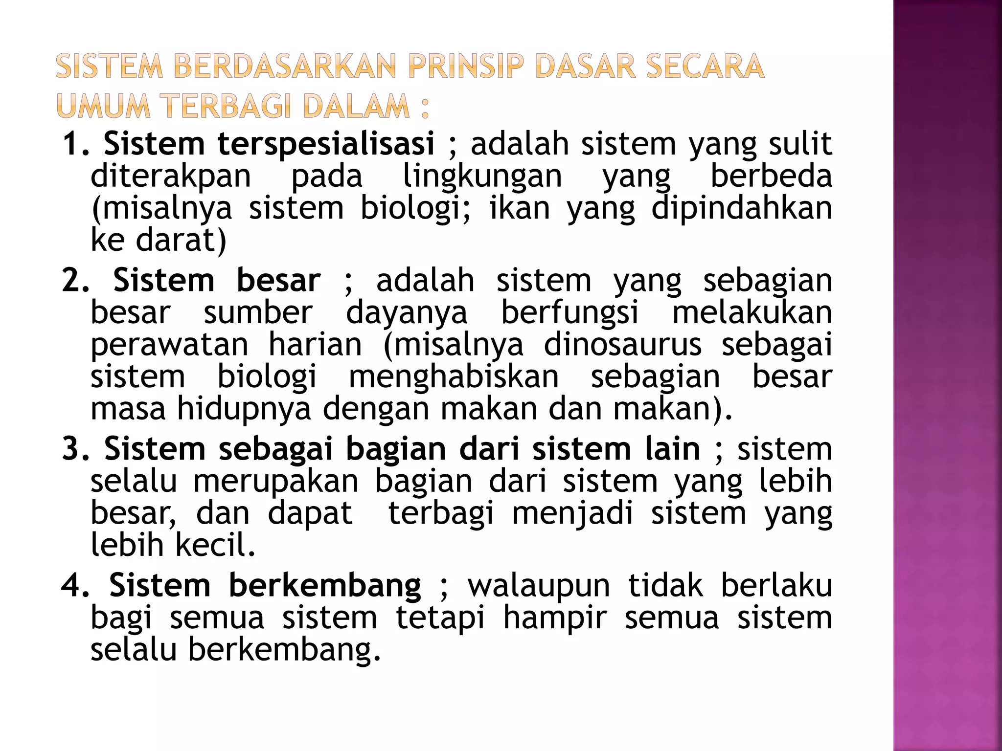 1. Sistem terspesialisasi ; adalah sistem yang sulit 
diterakpan pada lingkungan yang berbeda 
(misalnya sistem biologi; ikan yang dipindahkan 
ke darat) 
2. Sistem besar ; adalah sistem yang sebagian 
besar sumber dayanya berfungsi melakukan 
perawatan harian (misalnya dinosaurus sebagai 
sistem biologi menghabiskan sebagian besar 
masa hidupnya dengan makan dan makan). 
3. Sistem sebagai bagian dari sistem lain ; sistem 
selalu merupakan bagian dari sistem yang lebih 
besar, dan dapat terbagi menjadi sistem yang 
lebih kecil. 
4. Sistem berkembang ; walaupun tidak berlaku 
bagi semua sistem tetapi hampir semua sistem 
selalu berkembang. 
 