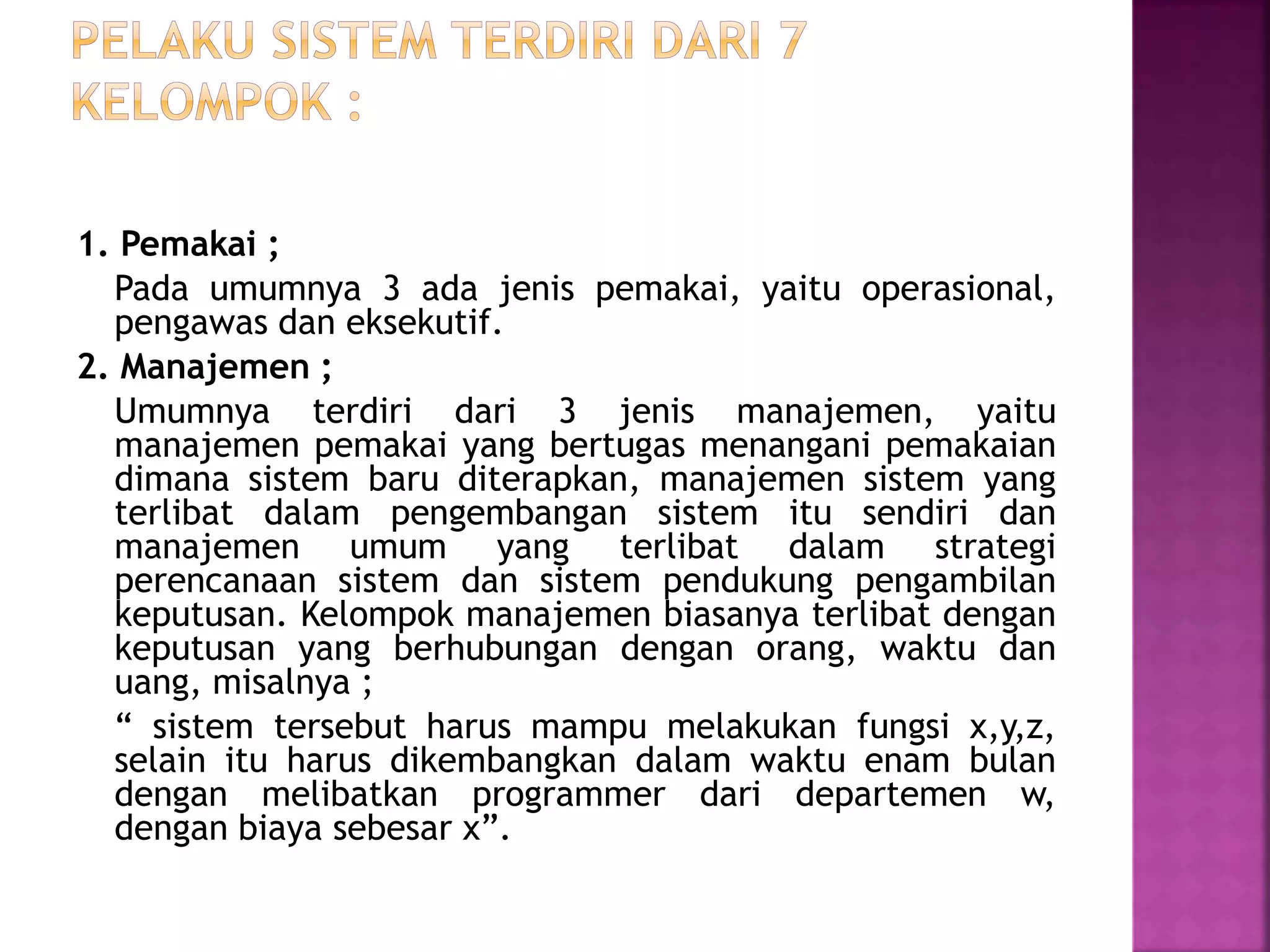 1. Pemakai ; 
Pada umumnya 3 ada jenis pemakai, yaitu operasional, 
pengawas dan eksekutif. 
2. Manajemen ; 
Umumnya terdiri dari 3 jenis manajemen, yaitu 
manajemen pemakai yang bertugas menangani pemakaian 
dimana sistem baru diterapkan, manajemen sistem yang 
terlibat dalam pengembangan sistem itu sendiri dan 
manajemen umum yang terlibat dalam strategi 
perencanaan sistem dan sistem pendukung pengambilan 
keputusan. Kelompok manajemen biasanya terlibat dengan 
keputusan yang berhubungan dengan orang, waktu dan 
uang, misalnya ; 
“ sistem tersebut harus mampu melakukan fungsi x,y,z, 
selain itu harus dikembangkan dalam waktu enam bulan 
dengan melibatkan programmer dari departemen w, 
dengan biaya sebesar x”. 
 