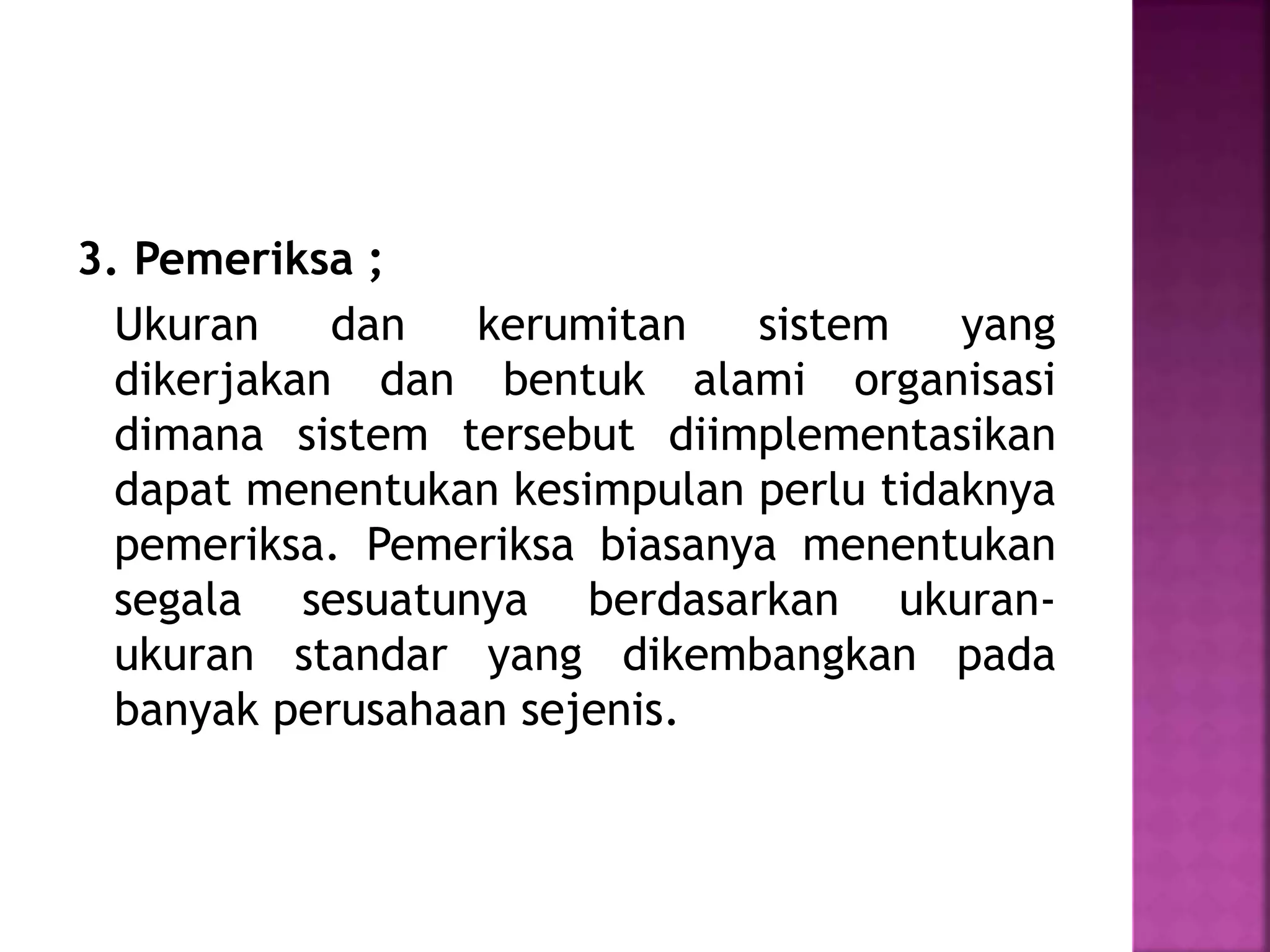 3. Pemeriksa ; 
Ukuran dan kerumitan sistem yang 
dikerjakan dan bentuk alami organisasi 
dimana sistem tersebut diimplementasikan 
dapat menentukan kesimpulan perlu tidaknya 
pemeriksa. Pemeriksa biasanya menentukan 
segala sesuatunya berdasarkan ukuran-ukuran 
standar yang dikembangkan pada 
banyak perusahaan sejenis. 
 