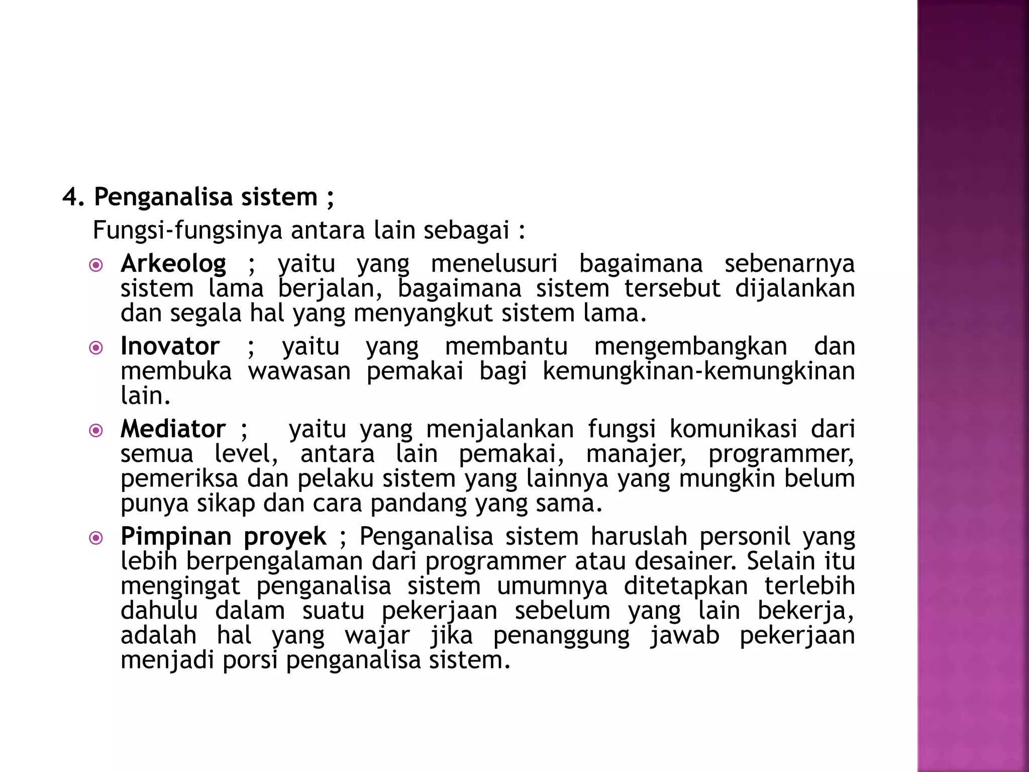 4. Penganalisa sistem ; 
Fungsi-fungsinya antara lain sebagai : 
 Arkeolog ; yaitu yang menelusuri bagaimana sebenarnya 
sistem lama berjalan, bagaimana sistem tersebut dijalankan 
dan segala hal yang menyangkut sistem lama. 
 Inovator ; yaitu yang membantu mengembangkan dan 
membuka wawasan pemakai bagi kemungkinan-kemungkinan 
lain. 
 Mediator ; yaitu yang menjalankan fungsi komunikasi dari 
semua level, antara lain pemakai, manajer, programmer, 
pemeriksa dan pelaku sistem yang lainnya yang mungkin belum 
punya sikap dan cara pandang yang sama. 
 Pimpinan proyek ; Penganalisa sistem haruslah personil yang 
lebih berpengalaman dari programmer atau desainer. Selain itu 
mengingat penganalisa sistem umumnya ditetapkan terlebih 
dahulu dalam suatu pekerjaan sebelum yang lain bekerja, 
adalah hal yang wajar jika penanggung jawab pekerjaan 
menjadi porsi penganalisa sistem. 
 