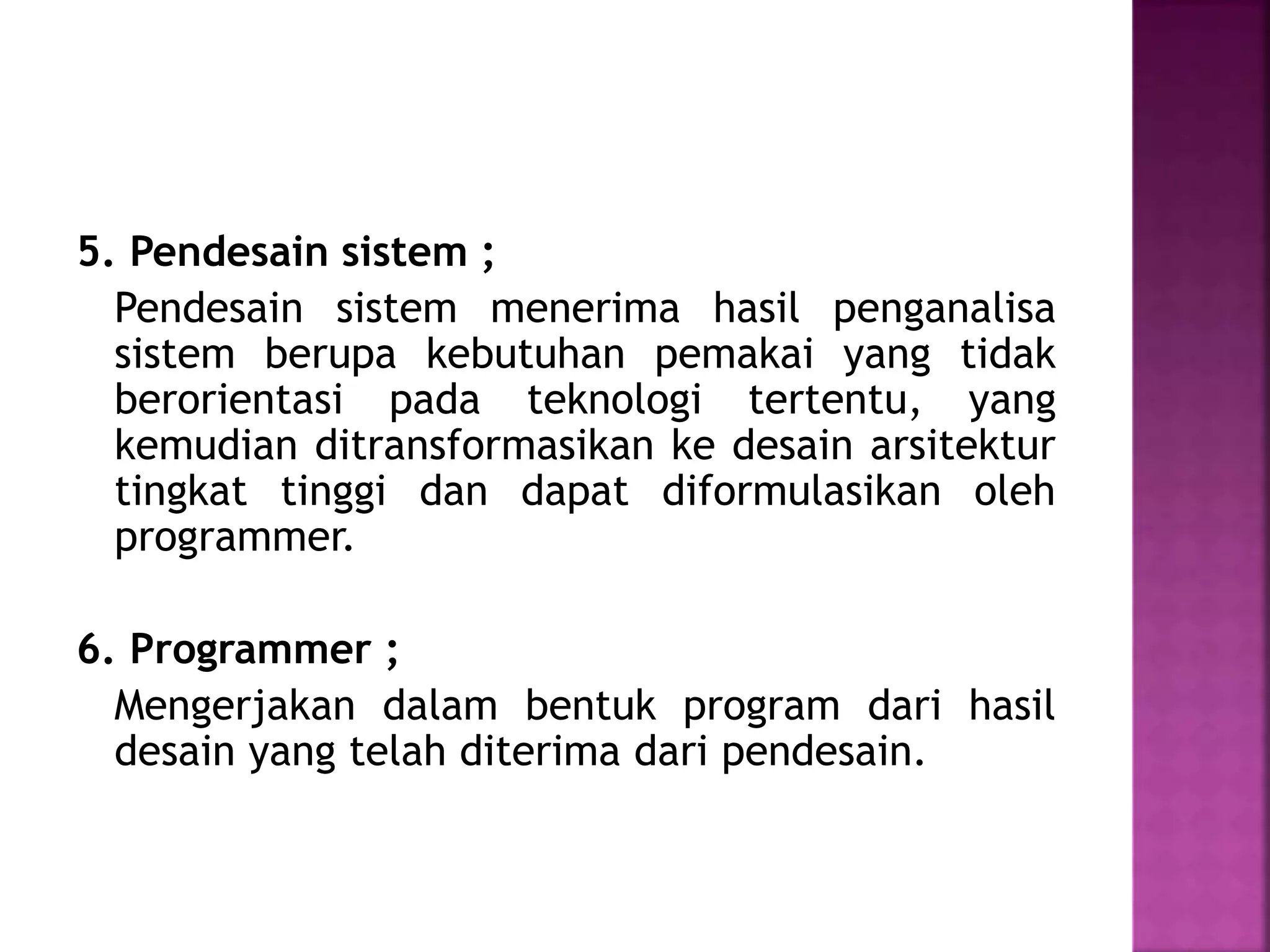 5. Pendesain sistem ; 
Pendesain sistem menerima hasil penganalisa 
sistem berupa kebutuhan pemakai yang tidak 
berorientasi pada teknologi tertentu, yang 
kemudian ditransformasikan ke desain arsitektur 
tingkat tinggi dan dapat diformulasikan oleh 
programmer. 
6. Programmer ; 
Mengerjakan dalam bentuk program dari hasil 
desain yang telah diterima dari pendesain. 
 