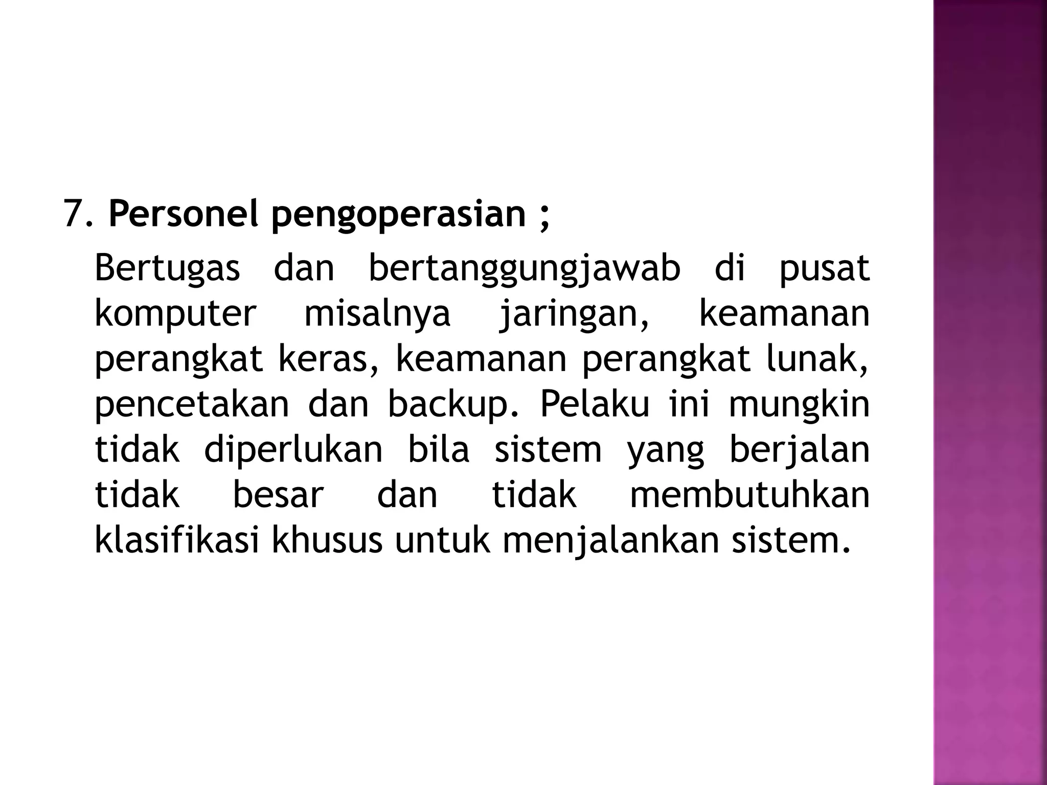 7. Personel pengoperasian ; 
Bertugas dan bertanggungjawab di pusat 
komputer misalnya jaringan, keamanan 
perangkat keras, keamanan perangkat lunak, 
pencetakan dan backup. Pelaku ini mungkin 
tidak diperlukan bila sistem yang berjalan 
tidak besar dan tidak membutuhkan 
klasifikasi khusus untuk menjalankan sistem. 
 