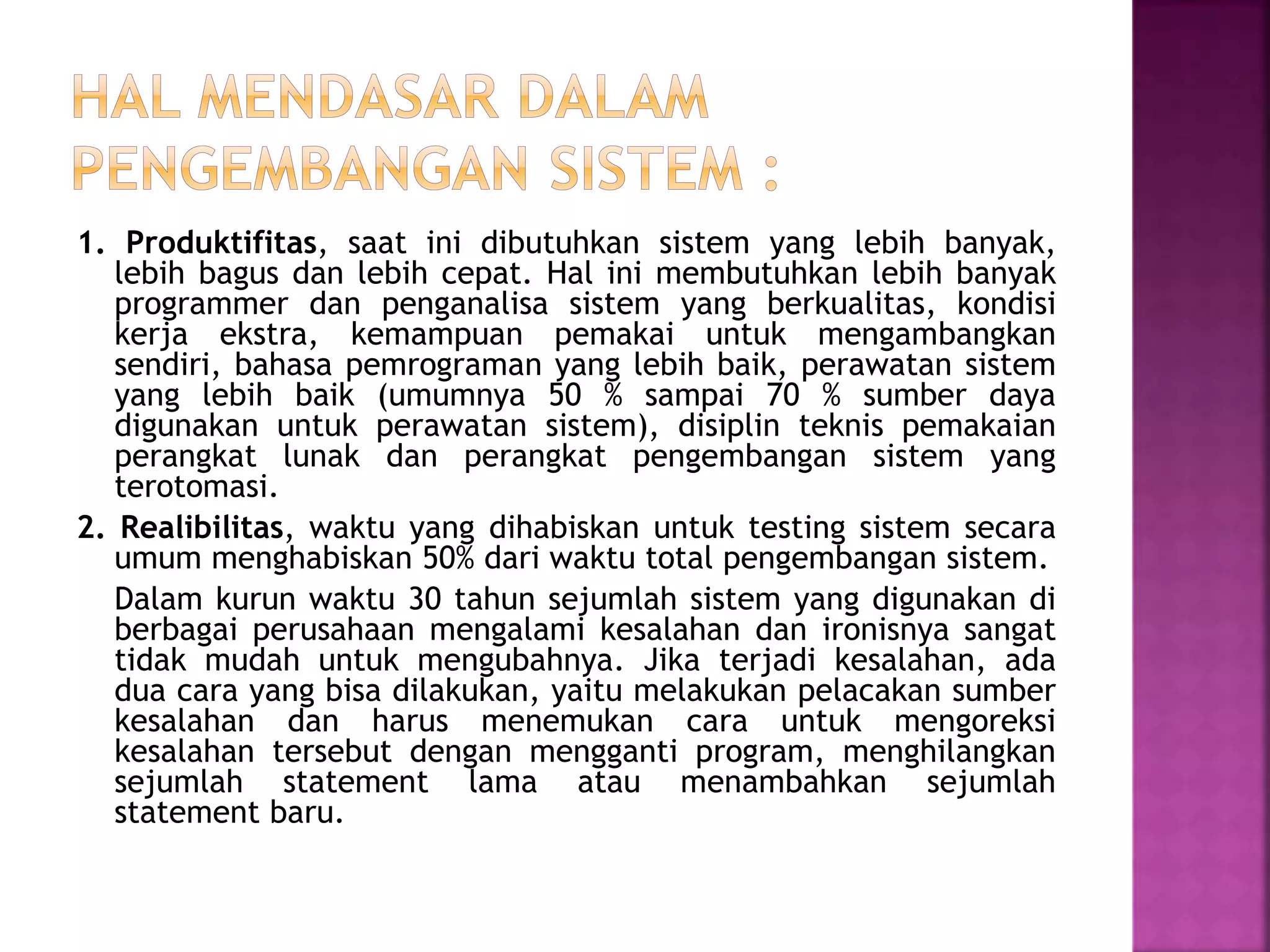1. Produktifitas, saat ini dibutuhkan sistem yang lebih banyak, 
lebih bagus dan lebih cepat. Hal ini membutuhkan lebih banyak 
programmer dan penganalisa sistem yang berkualitas, kondisi 
kerja ekstra, kemampuan pemakai untuk mengambangkan 
sendiri, bahasa pemrograman yang lebih baik, perawatan sistem 
yang lebih baik (umumnya 50 % sampai 70 % sumber daya 
digunakan untuk perawatan sistem), disiplin teknis pemakaian 
perangkat lunak dan perangkat pengembangan sistem yang 
terotomasi. 
2. Realibilitas, waktu yang dihabiskan untuk testing sistem secara 
umum menghabiskan 50% dari waktu total pengembangan sistem. 
Dalam kurun waktu 30 tahun sejumlah sistem yang digunakan di 
berbagai perusahaan mengalami kesalahan dan ironisnya sangat 
tidak mudah untuk mengubahnya. Jika terjadi kesalahan, ada 
dua cara yang bisa dilakukan, yaitu melakukan pelacakan sumber 
kesalahan dan harus menemukan cara untuk mengoreksi 
kesalahan tersebut dengan mengganti program, menghilangkan 
sejumlah statement lama atau menambahkan sejumlah 
statement baru. 
 