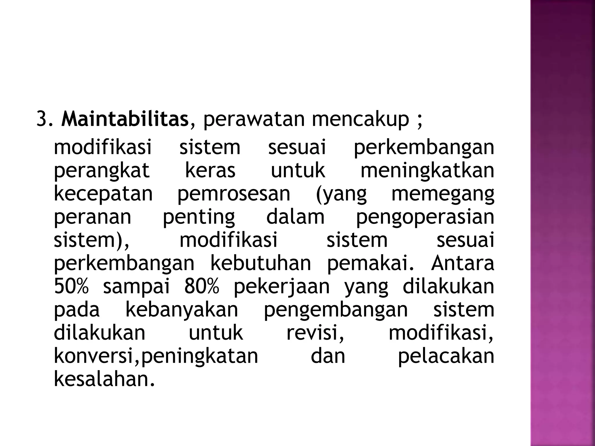 3. Maintabilitas, perawatan mencakup ; 
modifikasi sistem sesuai perkembangan 
perangkat keras untuk meningkatkan 
kecepatan pemrosesan (yang memegang 
peranan penting dalam pengoperasian 
sistem), modifikasi sistem sesuai 
perkembangan kebutuhan pemakai. Antara 
50% sampai 80% pekerjaan yang dilakukan 
pada kebanyakan pengembangan sistem 
dilakukan untuk revisi, modifikasi, 
konversi,peningkatan dan pelacakan 
kesalahan. 
 