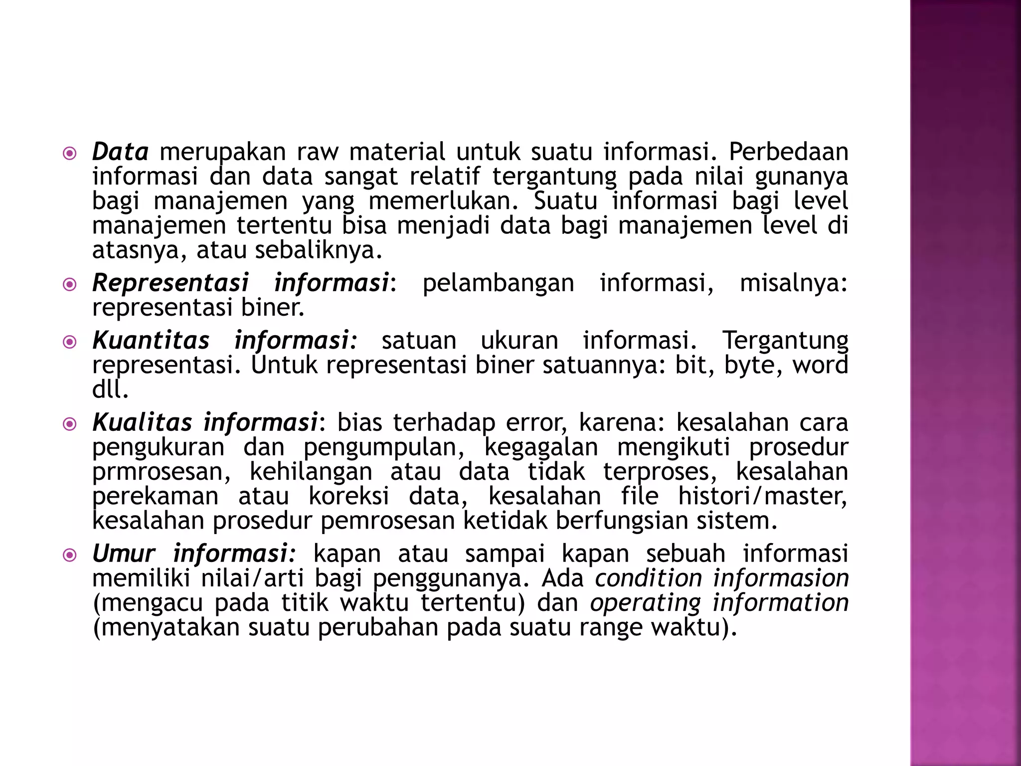  Data merupakan raw material untuk suatu informasi. Perbedaan 
informasi dan data sangat relatif tergantung pada nilai gunanya 
bagi manajemen yang memerlukan. Suatu informasi bagi level 
manajemen tertentu bisa menjadi data bagi manajemen level di 
atasnya, atau sebaliknya. 
 Representasi informasi: pelambangan informasi, misalnya: 
representasi biner. 
 Kuantitas informasi: satuan ukuran informasi. Tergantung 
representasi. Untuk representasi biner satuannya: bit, byte, word 
dll. 
 Kualitas informasi: bias terhadap error, karena: kesalahan cara 
pengukuran dan pengumpulan, kegagalan mengikuti prosedur 
prmrosesan, kehilangan atau data tidak terproses, kesalahan 
perekaman atau koreksi data, kesalahan file histori/master, 
kesalahan prosedur pemrosesan ketidak berfungsian sistem. 
 Umur informasi: kapan atau sampai kapan sebuah informasi 
memiliki nilai/arti bagi penggunanya. Ada condition informasion 
(mengacu pada titik waktu tertentu) dan operating information 
(menyatakan suatu perubahan pada suatu range waktu). 
 