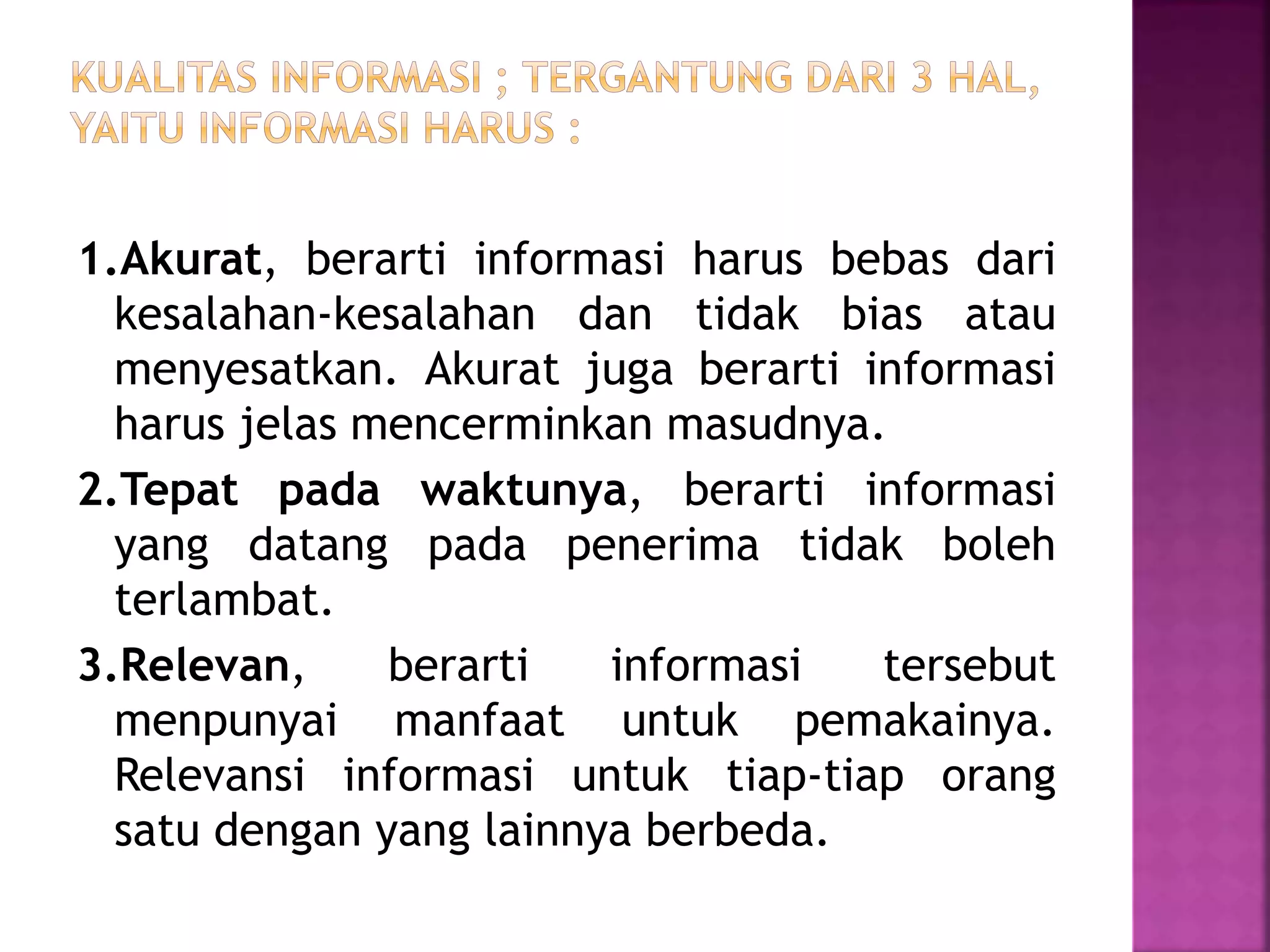 1.Akurat, berarti informasi harus bebas dari 
kesalahan-kesalahan dan tidak bias atau 
menyesatkan. Akurat juga berarti informasi 
harus jelas mencerminkan masudnya. 
2.Tepat pada waktunya, berarti informasi 
yang datang pada penerima tidak boleh 
terlambat. 
3.Relevan, berarti informasi tersebut 
menpunyai manfaat untuk pemakainya. 
Relevansi informasi untuk tiap-tiap orang 
satu dengan yang lainnya berbeda. 
 