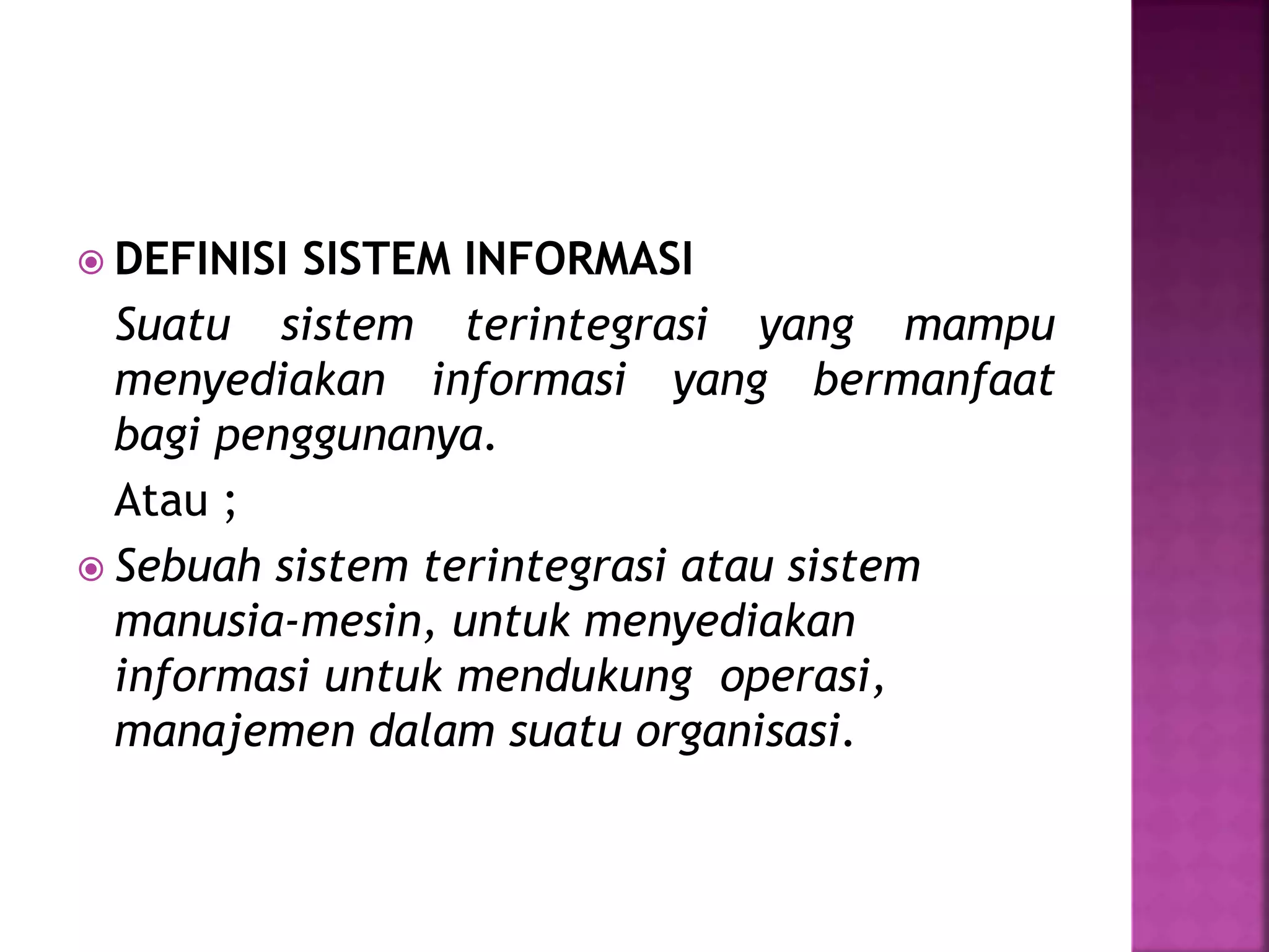  DEFINISI SISTEM INFORMASI 
Suatu sistem terintegrasi yang mampu 
menyediakan informasi yang bermanfaat 
bagi penggunanya. 
Atau ; 
 Sebuah sistem terintegrasi atau sistem 
manusia-mesin, untuk menyediakan 
informasi untuk mendukung operasi, 
manajemen dalam suatu organisasi. 
 