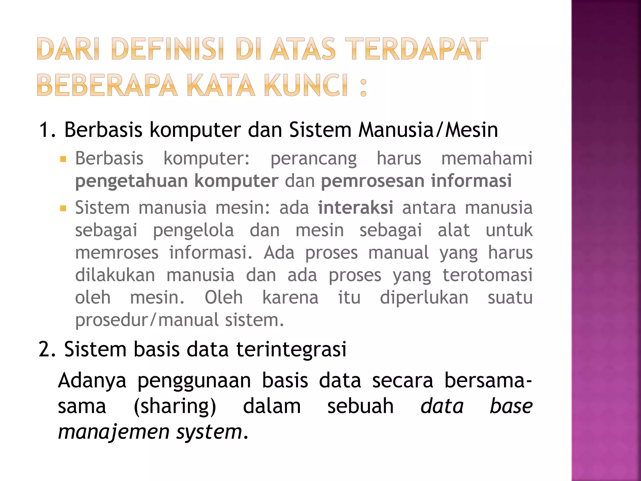 1. Berbasis komputer dan Sistem Manusia/Mesin 
 Berbasis komputer: perancang harus memahami 
pengetahuan komputer dan pemrosesan informasi 
 Sistem manusia mesin: ada interaksi antara manusia 
sebagai pengelola dan mesin sebagai alat untuk 
memroses informasi. Ada proses manual yang harus 
dilakukan manusia dan ada proses yang terotomasi 
oleh mesin. Oleh karena itu diperlukan suatu 
prosedur/manual sistem. 
2. Sistem basis data terintegrasi 
Adanya penggunaan basis data secara bersama-sama 
(sharing) dalam sebuah data base 
manajemen system. 
 