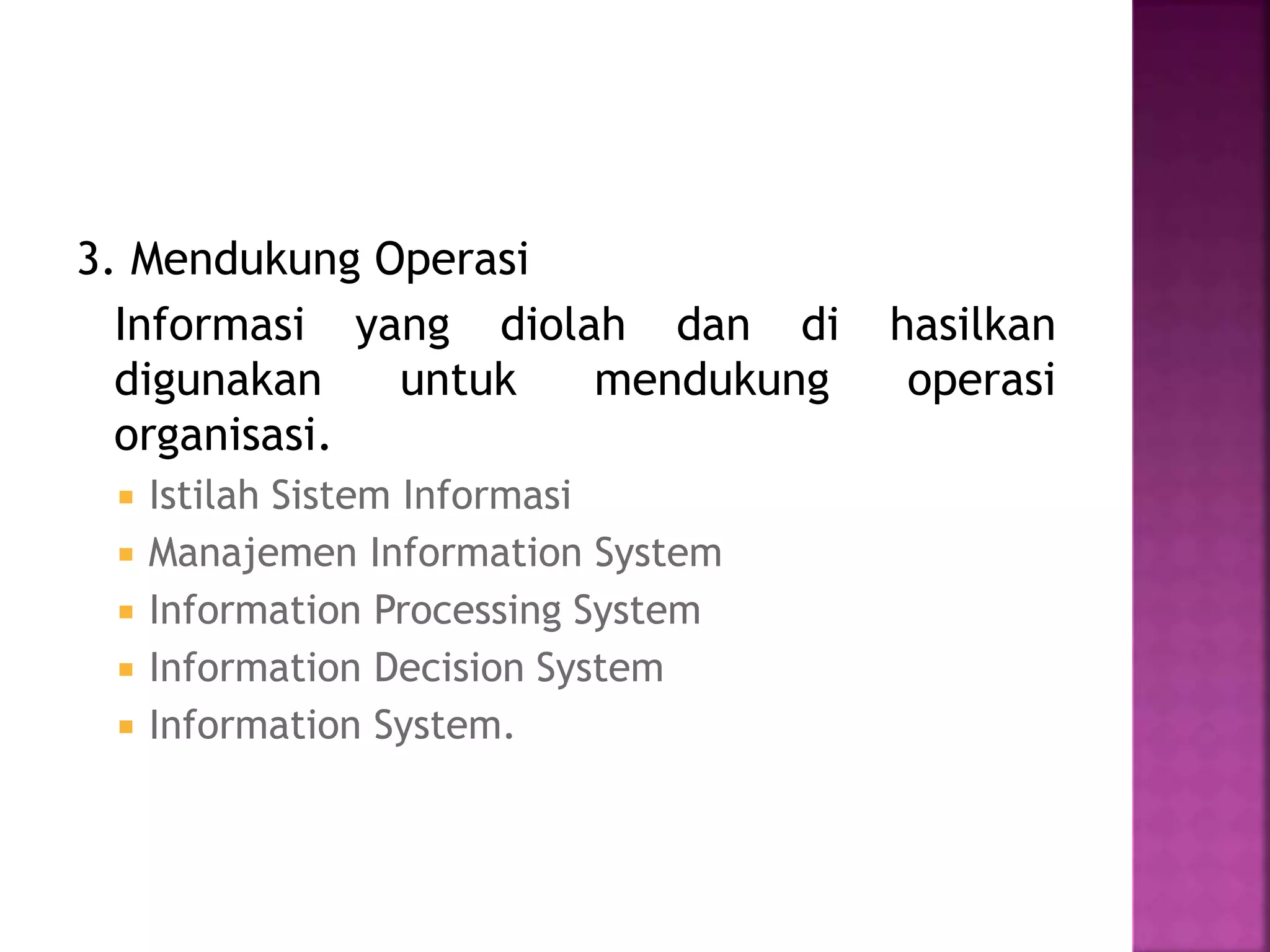 3. Mendukung Operasi 
Informasi yang diolah dan di hasilkan 
digunakan untuk mendukung operasi 
organisasi. 
 Istilah Sistem Informasi 
 Manajemen Information System 
 Information Processing System 
 Information Decision System 
 Information System. 
 