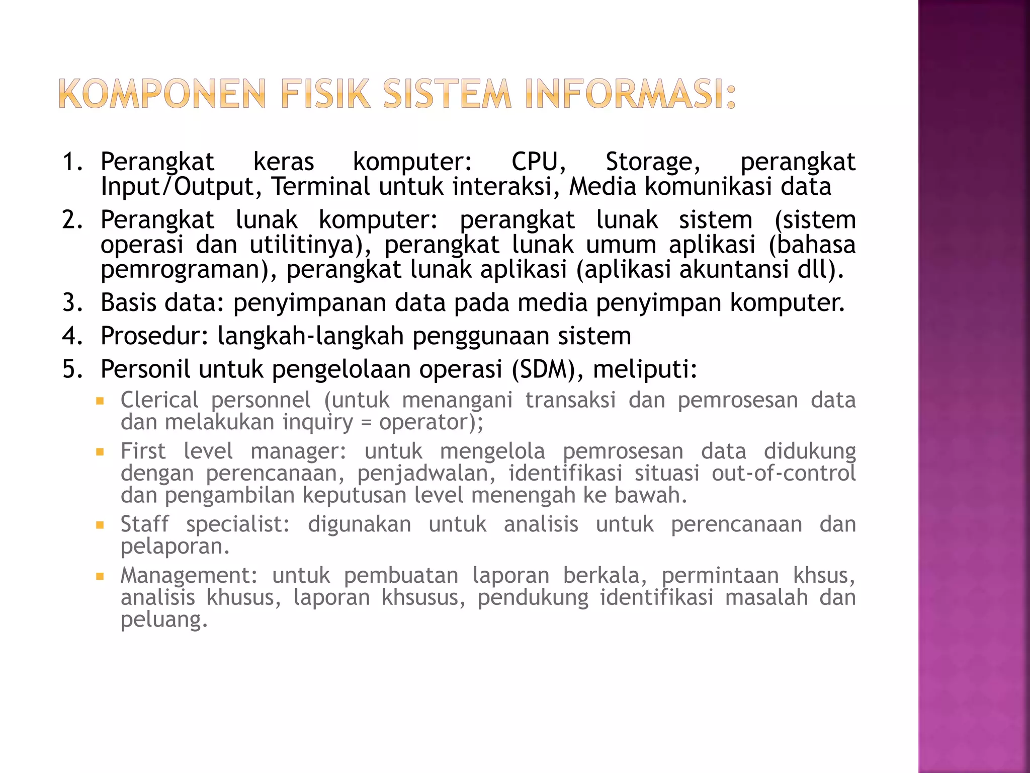 1. Perangkat keras komputer: CPU, Storage, perangkat 
Input/Output, Terminal untuk interaksi, Media komunikasi data 
2. Perangkat lunak komputer: perangkat lunak sistem (sistem 
operasi dan utilitinya), perangkat lunak umum aplikasi (bahasa 
pemrograman), perangkat lunak aplikasi (aplikasi akuntansi dll). 
3. Basis data: penyimpanan data pada media penyimpan komputer. 
4. Prosedur: langkah-langkah penggunaan sistem 
5. Personil untuk pengelolaan operasi (SDM), meliputi: 
 Clerical personnel (untuk menangani transaksi dan pemrosesan data 
dan melakukan inquiry = operator); 
 First level manager: untuk mengelola pemrosesan data didukung 
dengan perencanaan, penjadwalan, identifikasi situasi out-of-control 
dan pengambilan keputusan level menengah ke bawah. 
 Staff specialist: digunakan untuk analisis untuk perencanaan dan 
pelaporan. 
 Management: untuk pembuatan laporan berkala, permintaan khsus, 
analisis khusus, laporan khsusus, pendukung identifikasi masalah dan 
peluang. 
 