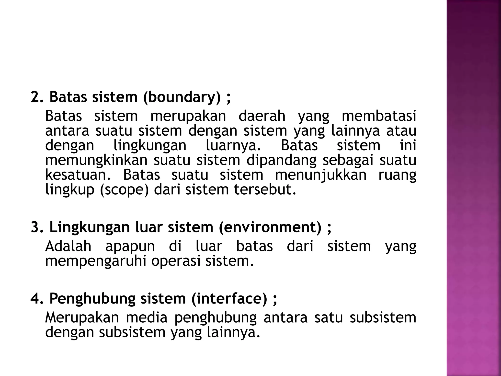 2. Batas sistem (boundary) ; 
Batas sistem merupakan daerah yang membatasi 
antara suatu sistem dengan sistem yang lainnya atau 
dengan lingkungan luarnya. Batas sistem ini 
memungkinkan suatu sistem dipandang sebagai suatu 
kesatuan. Batas suatu sistem menunjukkan ruang 
lingkup (scope) dari sistem tersebut. 
3. Lingkungan luar sistem (environment) ; 
Adalah apapun di luar batas dari sistem yang 
mempengaruhi operasi sistem. 
4. Penghubung sistem (interface) ; 
Merupakan media penghubung antara satu subsistem 
dengan subsistem yang lainnya. 
 