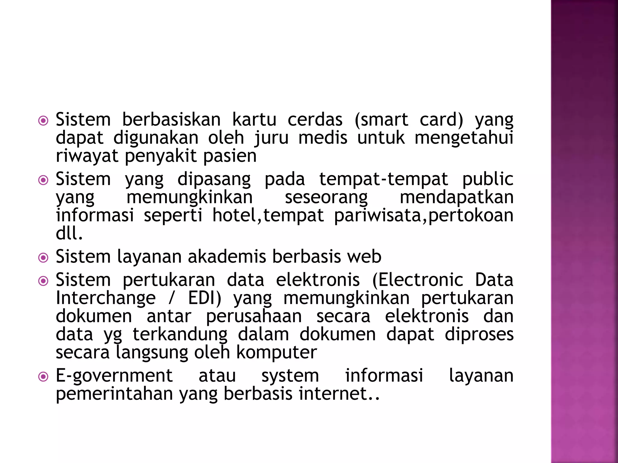  Sistem berbasiskan kartu cerdas (smart card) yang 
dapat digunakan oleh juru medis untuk mengetahui 
riwayat penyakit pasien 
 Sistem yang dipasang pada tempat-tempat public 
yang memungkinkan seseorang mendapatkan 
informasi seperti hotel,tempat pariwisata,pertokoan 
dll. 
 Sistem layanan akademis berbasis web 
 Sistem pertukaran data elektronis (Electronic Data 
Interchange / EDI) yang memungkinkan pertukaran 
dokumen antar perusahaan secara elektronis dan 
data yg terkandung dalam dokumen dapat diproses 
secara langsung oleh komputer 
 E-government atau system informasi layanan 
pemerintahan yang berbasis internet.. 
