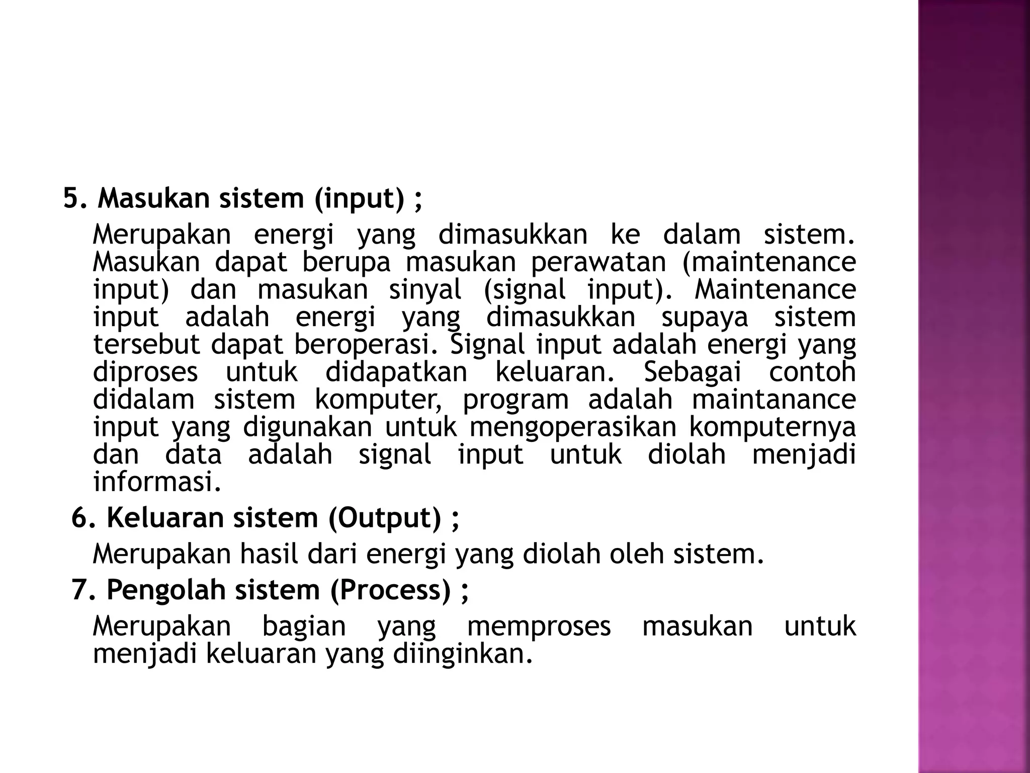 5. Masukan sistem (input) ; 
Merupakan energi yang dimasukkan ke dalam sistem. 
Masukan dapat berupa masukan perawatan (maintenance 
input) dan masukan sinyal (signal input). Maintenance 
input adalah energi yang dimasukkan supaya sistem 
tersebut dapat beroperasi. Signal input adalah energi yang 
diproses untuk didapatkan keluaran. Sebagai contoh 
didalam sistem komputer, program adalah maintanance 
input yang digunakan untuk mengoperasikan komputernya 
dan data adalah signal input untuk diolah menjadi 
informasi. 
6. Keluaran sistem (Output) ; 
Merupakan hasil dari energi yang diolah oleh sistem. 
7. Pengolah sistem (Process) ; 
Merupakan bagian yang memproses masukan untuk 
menjadi keluaran yang diinginkan. 
 