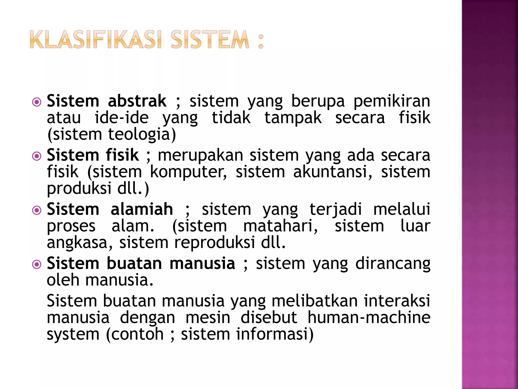  Sistem abstrak ; sistem yang berupa pemikiran 
atau ide-ide yang tidak tampak secara fisik 
(sistem teologia) 
 Sistem fisik ; merupakan sistem yang ada secara 
fisik (sistem komputer, sistem akuntansi, sistem 
produksi dll.) 
 Sistem alamiah ; sistem yang terjadi melalui 
proses alam. (sistem matahari, sistem luar 
angkasa, sistem reproduksi dll. 
 Sistem buatan manusia ; sistem yang dirancang 
oleh manusia. 
Sistem buatan manusia yang melibatkan interaksi 
manusia dengan mesin disebut human-machine 
system (contoh ; sistem informasi) 
 