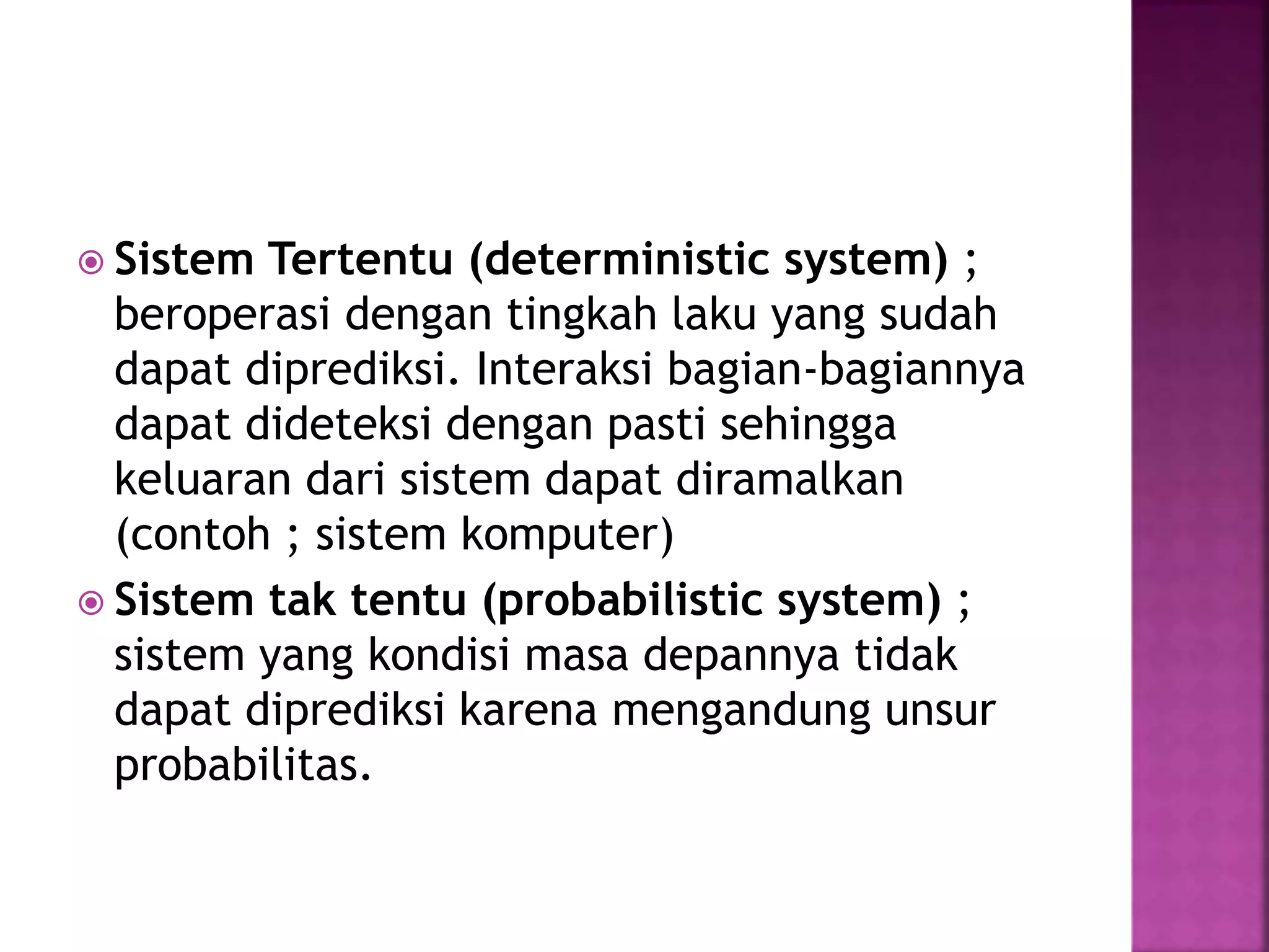  Sistem Tertentu (deterministic system) ; 
beroperasi dengan tingkah laku yang sudah 
dapat diprediksi. Interaksi bagian-bagiannya 
dapat dideteksi dengan pasti sehingga 
keluaran dari sistem dapat diramalkan 
(contoh ; sistem komputer) 
 Sistem tak tentu (probabilistic system) ; 
sistem yang kondisi masa depannya tidak 
dapat diprediksi karena mengandung unsur 
probabilitas. 
 