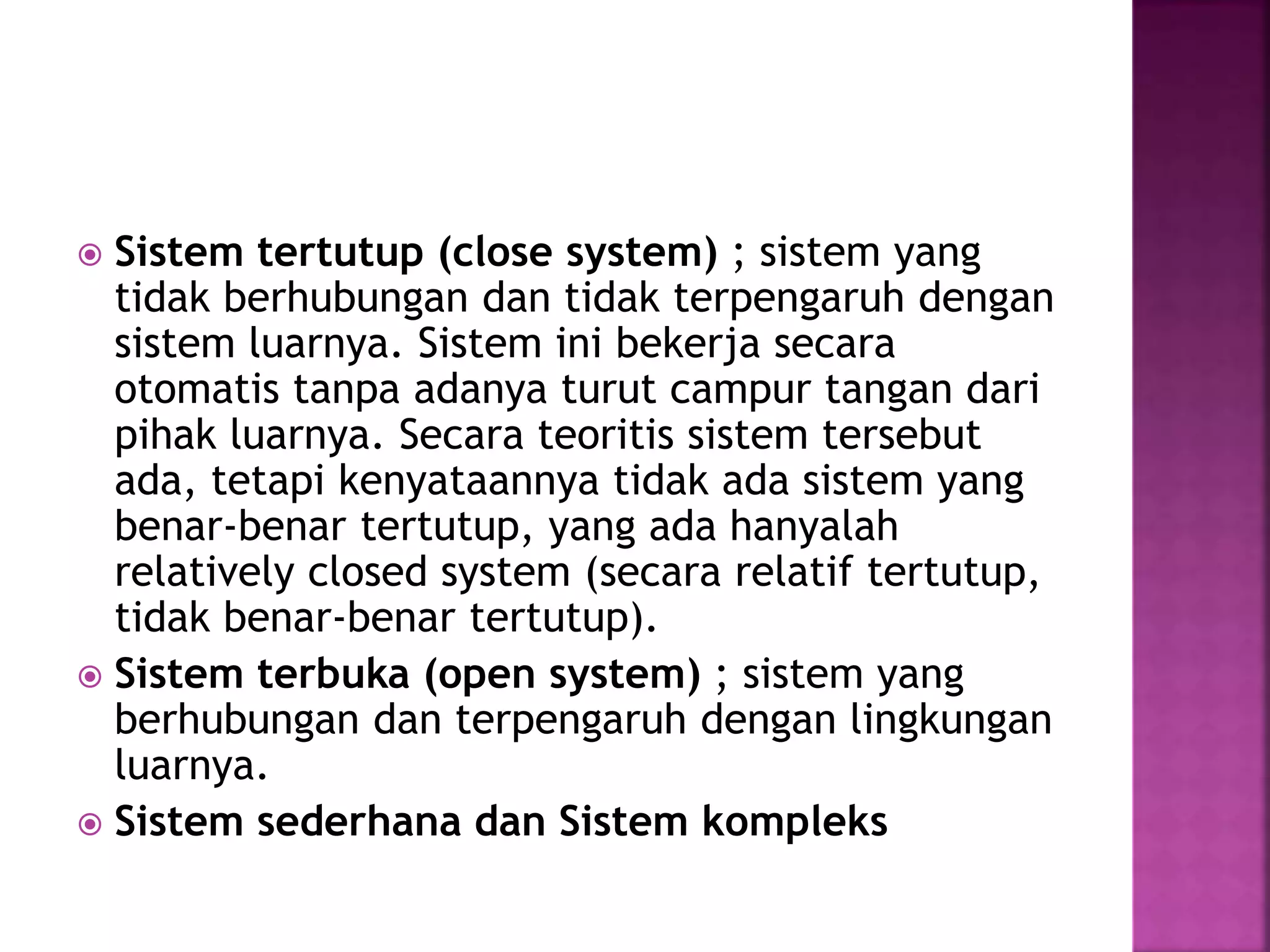  Sistem tertutup (close system) ; sistem yang 
tidak berhubungan dan tidak terpengaruh dengan 
sistem luarnya. Sistem ini bekerja secara 
otomatis tanpa adanya turut campur tangan dari 
pihak luarnya. Secara teoritis sistem tersebut 
ada, tetapi kenyataannya tidak ada sistem yang 
benar-benar tertutup, yang ada hanyalah 
relatively closed system (secara relatif tertutup, 
tidak benar-benar tertutup). 
 Sistem terbuka (open system) ; sistem yang 
berhubungan dan terpengaruh dengan lingkungan 
luarnya. 
 Sistem sederhana dan Sistem kompleks 
 