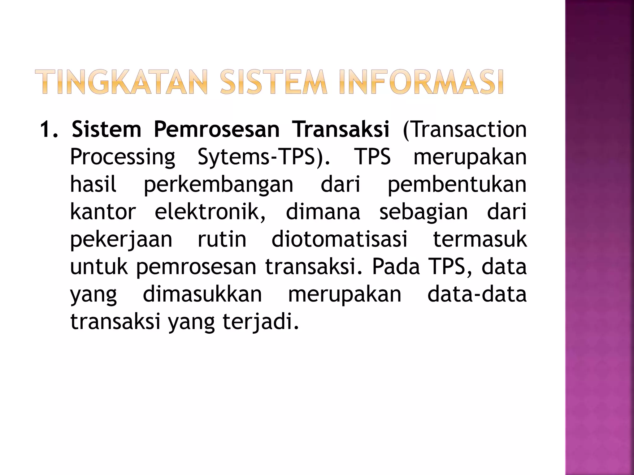 1. Sistem Pemrosesan Transaksi (Transaction 
Processing Sytems-TPS). TPS merupakan 
hasil perkembangan dari pembentukan 
kantor elektronik, dimana sebagian dari 
pekerjaan rutin diotomatisasi termasuk 
untuk pemrosesan transaksi. Pada TPS, data 
yang dimasukkan merupakan data-data 
transaksi yang terjadi. 
 