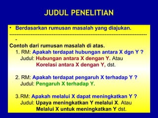 JUDUL PENELITIAN
• Berdasarkan rumusan masalah yang diajukan.
------------------------------------------------------------------------------
-
Contoh dari rumusan masalah di atas.
1. RM: Apakah terdapat hubungan antara X dgn Y ?
Judul: Hubungan antara X dengan Y. Atau
Korelasi antara X dengan Y, dst.
2. RM: Apakah terdapat pengaruh X terhadap Y ?
Judul: Pengaruh X terhadap Y.
3.RM: Apakah melalui X dapat meningkatkan Y ?
Judul: Upaya meningkatkan Y melalui X. Atau
Melalui X untuk meningkatkan Y dst.
 