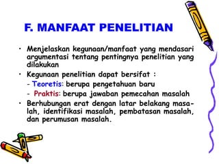 F. MANFAAT PENELITIAN
• Menjelaskan kegunaan/manfaat yang mendasari
argumentasi tentang pentingnya penelitian yang
dilakukan
• Kegunaan penelitian dapat bersifat :
- Teoretis: berupa pengetahuan baru
- Praktis: berupa jawaban pemecahan masalah
• Berhubungan erat dengan latar belakang masa-
lah, identifikasi masalah, pembatasan masalah,
dan perumusan masalah.
 