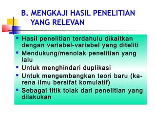 B. MENGKAJI HASIL PENELITIAN
YANG RELEVAN
 Hasil penelitian terdahulu dikaitkan
dengan variabel-variabel yang diteliti
 Mendukung/menolak penelitian yang
lalu
 Untuk menghindari duplikasi
 Untuk mengembangkan teori baru (ka-
rena ilmu bersifat komulatif)
 Sebagai titik tolak dari penelitian yang
dilakukan
 