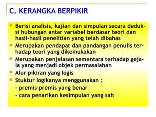 C. KERANGKA BERPIKIR
 Berisi analisis, kajian dan simpulan secara deduk-
si hubungan antar variabel berdasar teori dan
hasil-hasil penelitian yang telah dibahas
 Merupakan pendapat dan pandangan penulis ter-
hadap teori yang dikemukakan
 Merupakan penjelasan sementara terhadap geja-
la yang menjadi objek permasalahan
 Alur pikiran yang logis
 Stuktur logikanya menggunakan :
- premis-premis yang benar
- cara penarikan kesimpulan yang sah
 