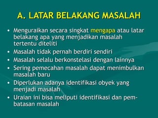 A. LATAR BELAKANG MASALAHA. LATAR BELAKANG MASALAH
• Menguraikan secara singkatMenguraikan secara singkat mengapamengapa atau lataratau latar
belakang apa yang menjadikan masalahbelakang apa yang menjadikan masalah
tertentu ditelititertentu diteliti
• Masalah tidak pernah berdiri sendiriMasalah tidak pernah berdiri sendiri
• Masalah selalu berkonstelasiMasalah selalu berkonstelasi dengandengan lainnyalainnya
• Sering pemecahan masalah dapat menimbulkanSering pemecahan masalah dapat menimbulkan
masalah barumasalah baru
• Diperlukan adanya identifikasi obyek yangDiperlukan adanya identifikasi obyek yang
menjadi masalahmenjadi masalah
• Uraian ini bisa meliputi identifikasi dan pemUraian ini bisa meliputi identifikasi dan pem--
batasan masalahbatasan masalah
 