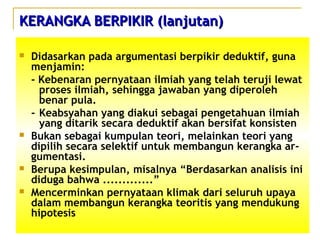 KERANGKA BERPIKIR (lanjutan)KERANGKA BERPIKIR (lanjutan)
 Didasarkan pada argumentasi berpikir deduktif, guna
menjamin:
- Kebenaran pernyataan ilmiah yang telah teruji lewat
proses ilmiah, sehingga jawaban yang diperoleh
benar pula.
- Keabsyahan yang diakui sebagai pengetahuan ilmiah
yang ditarik secara deduktif akan bersifat konsisten
 Bukan sebagai kumpulan teori, melainkan teori yang
dipilih secara selektif untuk membangun kerangka ar-
gumentasi.
 Berupa kesimpulan, misalnya “Berdasarkan analisis ini
diduga bahwa .............”
 Mencerminkan pernyataan klimak dari seluruh upaya
dalam membangun kerangka teoritis yang mendukung
hipotesis
 