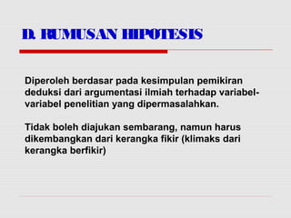 D. RUMUSAN HIPOTESIS
Diperoleh berdasar pada kesimpulan pemikiran
deduksi dari argumentasi ilmiah terhadap variabel-
variabel penelitian yang dipermasalahkan.
Tidak boleh diajukan sembarang, namun harus
dikembangkan dari kerangka fikir (klimaks dari
kerangka berfikir)
 