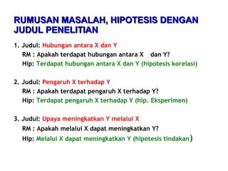 RUMUSAN MASALAH, HIPOTESIS DENGANRUMUSAN MASALAH, HIPOTESIS DENGAN
JUDUL PENELITIANJUDUL PENELITIAN
1. Judul: Hubungan antara X dan Y
RM : Apakah terdapat hubungan antara X dan Y?
Hip: Terdapat hubungan antara X dan Y (hipotesis korelasi)
2. Judul: Pengaruh X terhadap Y
RM : Apakah terdapat pengaruh X terhadap Y?
Hip: Terdapat pengaruh X terhadap Y (hip. Eksperimen)
3. Judul: Upaya meningkatkan Y melalui X
RM : Apakah melalui X dapat meningkatkan Y?
Hip: Melalui X dapat meningkatkan Y (hipotesis tindakan)
 