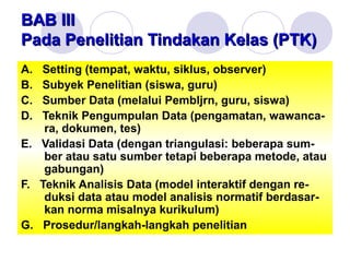 BAB IIIBAB III
Pada Penelitian Tindakan Kelas (PTK)Pada Penelitian Tindakan Kelas (PTK)
A. Setting (tempat, waktu, siklus, observer)
B. Subyek Penelitian (siswa, guru)
C. Sumber Data (melalui Pembljrn, guru, siswa)
D. Teknik Pengumpulan Data (pengamatan, wawanca-
ra, dokumen, tes)
E. Validasi Data (dengan triangulasi: beberapa sum-
ber atau satu sumber tetapi beberapa metode, atau
gabungan)
F. Teknik Analisis Data (model interaktif dengan re-
duksi data atau model analisis normatif berdasar-
kan norma misalnya kurikulum)
G. Prosedur/langkah-langkah penelitian
 