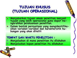 TUJUAN KHUSUSTUJUAN KHUSUS
(TUJUAN OPERASIONAL)(TUJUAN OPERASIONAL)
Menjabarkan tujuan umum penelitian menjadi
tujuan yang lebih operasional guna dapat me-
ngarahkan pelaksanaan penelitian.
Dalam bentuk pernyataan yang mengidentifika-
sikan variabel-variabel dan karakteristik hu-
bungan yang akan diteliti
TEMPAT DAN WAKTU PENELITIAN :TEMPAT DAN WAKTU PENELITIAN :
Menjelaskan di mana penelitian itu dilakukan
Menjelaskan kapan penelitian itu dilakukan
 