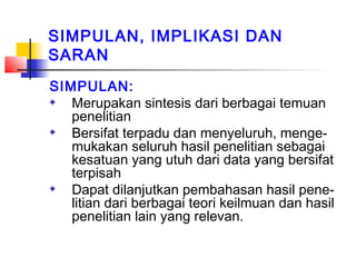 SIMPULAN, IMPLIKASI DAN
SARAN
SIMPULAN:
Merupakan sintesis dari berbagai temuan
penelitian
Bersifat terpadu dan menyeluruh, menge-
mukakan seluruh hasil penelitian sebagai
kesatuan yang utuh dari data yang bersifat
terpisah
Dapat dilanjutkan pembahasan hasil pene-
litian dari berbagai teori keilmuan dan hasil
penelitian lain yang relevan.
 