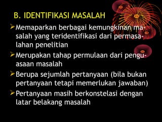 B. IDENTIFIKASI MASALAH
Memaparkan berbagai kemungkinan ma-
salah yang teridentifikasi dari permasa-
lahan penelitian
Merupakan tahap permulaan dari pengu-
asaan masalah
Berupa sejumlah pertanyaan (bila bukan
pertanyaan tetapi memerlukan jawaban)
Pertanyaan masih berkonstelasi dengan
latar belakang masalah
 