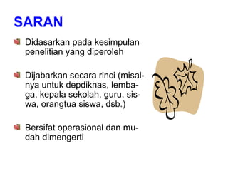 SARAN
Didasarkan pada kesimpulan
penelitian yang diperoleh
Dijabarkan secara rinci (misal-
nya untuk depdiknas, lemba-
ga, kepala sekolah, guru, sis-
wa, orangtua siswa, dsb.)
Bersifat operasional dan mu-
dah dimengerti
 