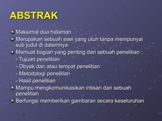 ABSTRAKABSTRAK
Maksimal dua halamanMaksimal dua halaman
Merupakan sebuah esei yang utuh tanpa mempunyaiMerupakan sebuah esei yang utuh tanpa mempunyai
sub judul di dalamnyasub judul di dalamnya
Memuat bagian yang penting dari sebuah penelitian :Memuat bagian yang penting dari sebuah penelitian :
- Tujuan penelitian- Tujuan penelitian
- Obyek dan atau tempat penelitian- Obyek dan atau tempat penelitian
- Metodologi penelitian- Metodologi penelitian
- Hasil penelitian- Hasil penelitian
Mampu mengkomunikasikan intisari dari sebuahMampu mengkomunikasikan intisari dari sebuah
penelitianpenelitian
Berfungsi memberikan gambaran secara keseluruhanBerfungsi memberikan gambaran secara keseluruhan
 