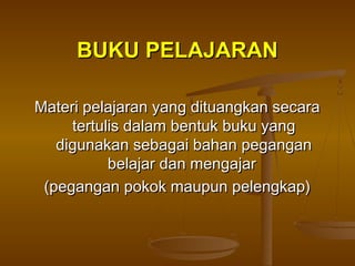 BUKU PELAJARANBUKU PELAJARAN
Materi pelajaran yang dituangkan secaraMateri pelajaran yang dituangkan secara
tertulis dalam bentuk buku yangtertulis dalam bentuk buku yang
digunakan sebagai bahan pegangandigunakan sebagai bahan pegangan
belajar dan mengajarbelajar dan mengajar
(pegangan pokok maupun pelengkap)(pegangan pokok maupun pelengkap)
 