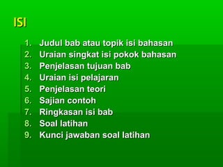 ISIISI
1.1. Judul bab atau topik isi bahasanJudul bab atau topik isi bahasan
2.2. Uraian singkat isi pokok bahasanUraian singkat isi pokok bahasan
3.3. Penjelasan tujuan babPenjelasan tujuan bab
4.4. Uraian isi pelajaranUraian isi pelajaran
5.5. Penjelasan teoriPenjelasan teori
6.6. Sajian contohSajian contoh
7.7. Ringkasan isi babRingkasan isi bab
8.8. Soal latihanSoal latihan
9.9. Kunci jawaban soal latihanKunci jawaban soal latihan
 