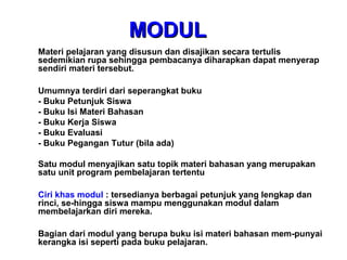 Materi pelajaran yang disusun dan disajikan secara tertulis
sedemikian rupa sehingga pembacanya diharapkan dapat menyerap
sendiri materi tersebut.
Umumnya terdiri dari seperangkat buku
- Buku Petunjuk Siswa
- Buku Isi Materi Bahasan
- Buku Kerja Siswa
- Buku Evaluasi
- Buku Pegangan Tutur (bila ada)
Satu modul menyajikan satu topik materi bahasan yang merupakan
satu unit program pembelajaran tertentu
Ciri khas modul : tersedianya berbagai petunjuk yang lengkap dan
rinci, se-hingga siswa mampu menggunakan modul dalam
membelajarkan diri mereka.
Bagian dari modul yang berupa buku isi materi bahasan mem-punyai
kerangka isi seperti pada buku pelajaran.
MODULMODUL
 