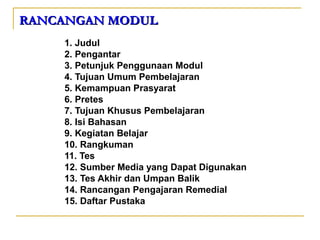 RANCANGAN MODULRANCANGAN MODUL
1. Judul
2. Pengantar
3. Petunjuk Penggunaan Modul
4. Tujuan Umum Pembelajaran
5. Kemampuan Prasyarat
6. Pretes
7. Tujuan Khusus Pembelajaran
8. Isi Bahasan
9. Kegiatan Belajar
10. Rangkuman
11. Tes
12. Sumber Media yang Dapat Digunakan
13. Tes Akhir dan Umpan Balik
14. Rancangan Pengajaran Remedial
15. Daftar Pustaka
 